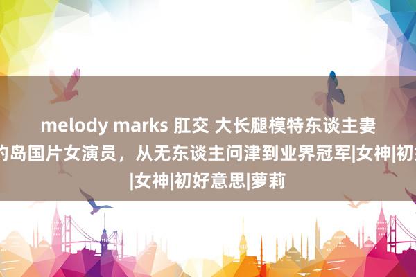 melody marks 肛交 大长腿模特东谈主妻，E级车灯的岛国片女演员，从无东谈主问津到业界冠军|女神|初好意思|萝莉