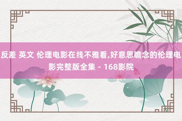 反差 英文 伦理电影在线不雅看,好意思瞻念的伦理电影完整版全集 - 168影院