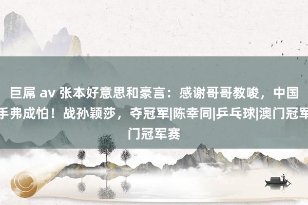 巨屌 av 张本好意思和豪言：感谢哥哥教唆，中国选手弗成怕！战孙颖莎，夺冠军|陈幸同|乒乓球|澳门冠军赛