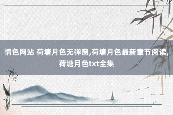 情色网站 荷塘月色无弹窗，荷塘月色最新章节阅读，荷塘月色txt全集
