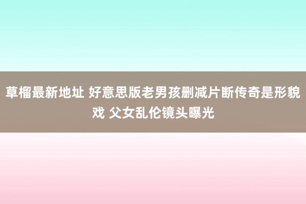 草榴最新地址 好意思版老男孩删减片断传奇是形貌戏 父女乱伦镜头曝光