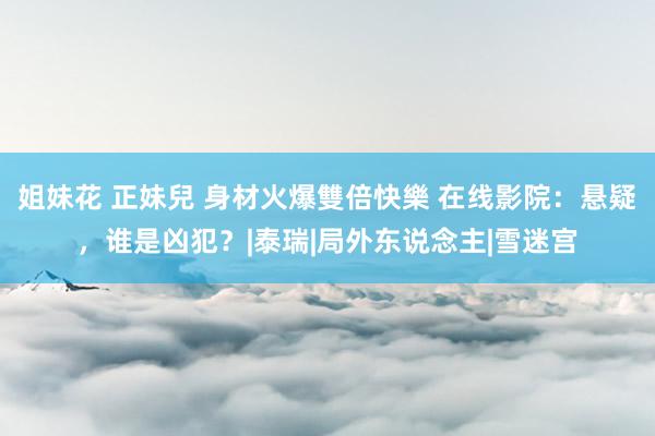 姐妹花 正妹兒 身材火爆雙倍快樂 在线影院：悬疑，谁是凶犯？|泰瑞|局外东说念主|雪迷宫