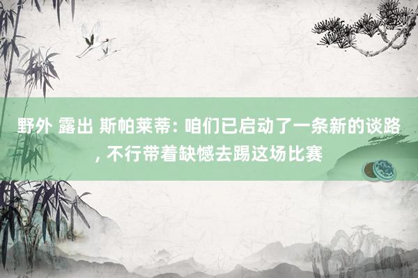 野外 露出 斯帕莱蒂: 咱们已启动了一条新的谈路， 不行带着缺憾去踢这场比赛