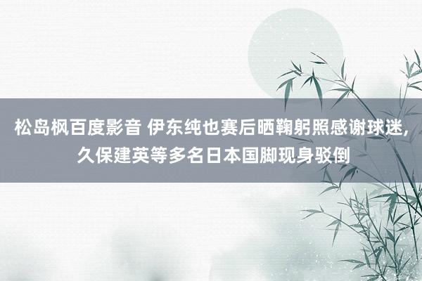 松岛枫百度影音 伊东纯也赛后晒鞠躬照感谢球迷， 久保建英等多名日本国脚现身驳倒
