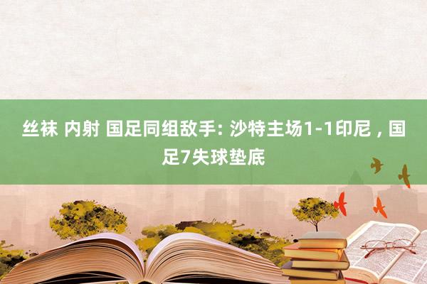 丝袜 内射 国足同组敌手: 沙特主场1-1印尼 ， 国足7失球垫底