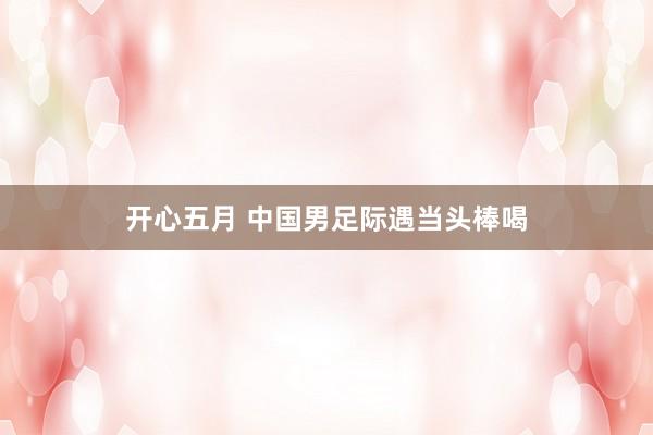 开心五月 中国男足际遇当头棒喝