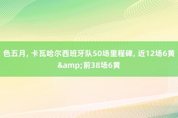 色五月， 卡瓦哈尔西班牙队50场里程碑， 近12场6黄&前38场6黄