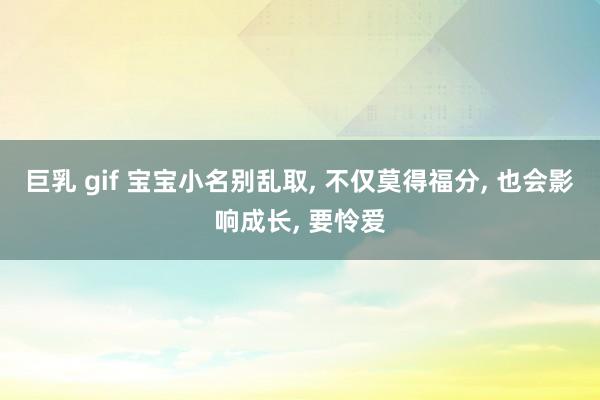 巨乳 gif 宝宝小名别乱取， 不仅莫得福分， 也会影响成长， 要怜爱