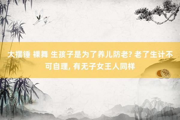 大摆锤 裸舞 生孩子是为了养儿防老? 老了生计不可自理， 有无子女王人同样
