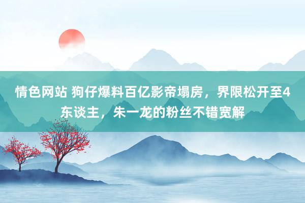 情色网站 狗仔爆料百亿影帝塌房，界限松开至4东谈主，朱一龙的粉丝不错宽解