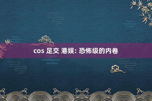 cos 足交 港娱: 恐怖级的内卷