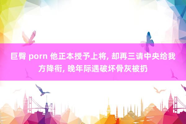 巨臀 porn 他正本授予上将， 却再三请中央给我方降衔， 晚年际遇破坏骨灰被扔