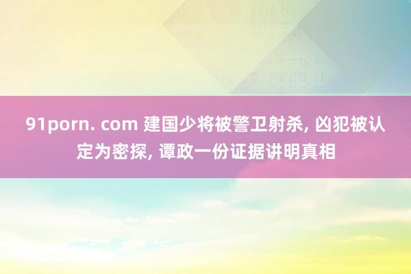 91porn. com 建国少将被警卫射杀， 凶犯被认定为密探， 谭政一份证据讲明真相