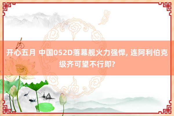开心五月 中国052D落幕舰火力强悍， 连阿利伯克级齐可望不行即?