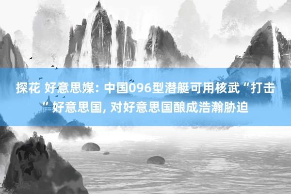 探花 好意思媒: 中国096型潜艇可用核武“打击”好意思国， 对好意思国酿成浩瀚胁迫