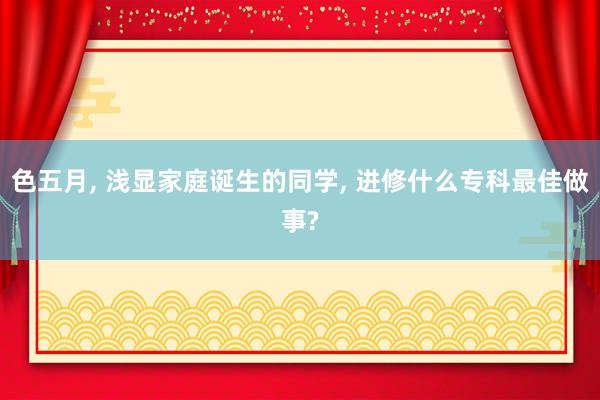 色五月， 浅显家庭诞生的同学， 进修什么专科最佳做事?