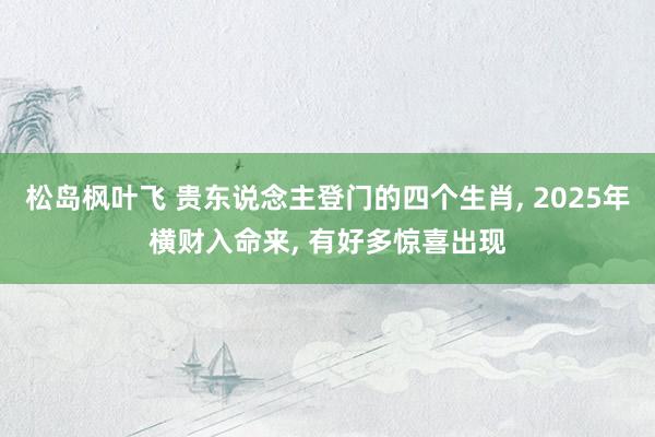 松岛枫叶飞 贵东说念主登门的四个生肖， 2025年横财入命来， 有好多惊喜出现