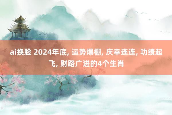 ai换脸 2024年底， 运势爆棚， 庆幸连连， 功绩起飞， 财路广进的4个生肖