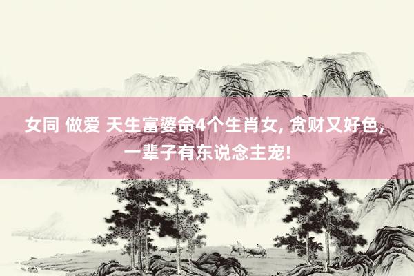 女同 做爱 天生富婆命4个生肖女， 贪财又好色， 一辈子有东说念主宠!