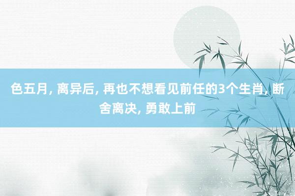 色五月， 离异后， 再也不想看见前任的3个生肖， 断舍离决， 勇敢上前
