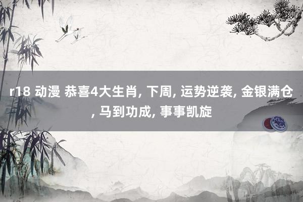 r18 动漫 恭喜4大生肖， 下周， 运势逆袭， 金银满仓， 马到功成， 事事凯旋