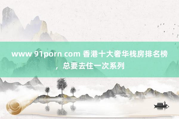 www 91porn com 香港十大奢华栈房排名榜,总要去住一次系列