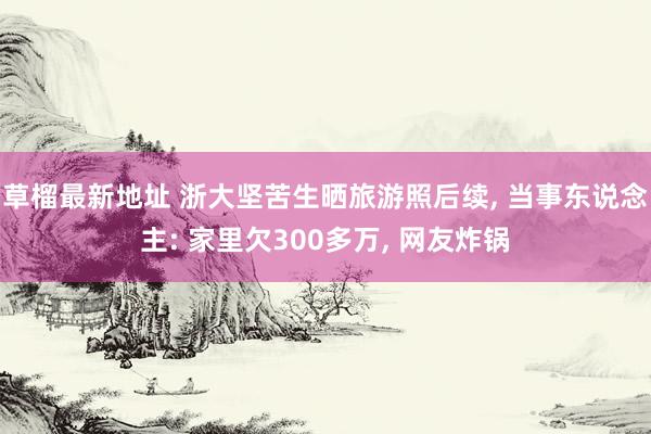 草榴最新地址 浙大坚苦生晒旅游照后续， 当事东说念主: 家里欠300多万， 网友炸锅