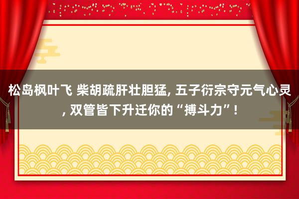 松岛枫叶飞 柴胡疏肝壮胆猛， 五子衍宗守元气心灵， 双管皆下升迁你的“搏斗力”!