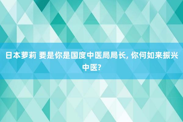 日本萝莉 要是你是国度中医局局长， 你何如来振兴中医?