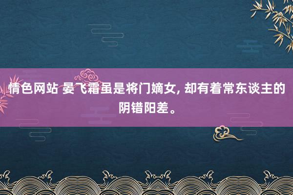 情色网站 晏飞霜虽是将门嫡女， 却有着常东谈主的阴错阳差。