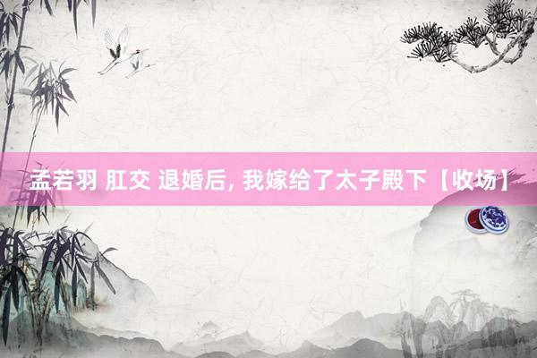 孟若羽 肛交 退婚后， 我嫁给了太子殿下【收场】