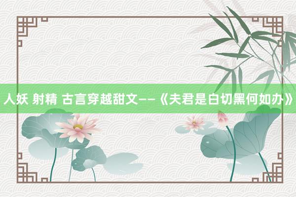 人妖 射精 古言穿越甜文——《夫君是白切黑何如办》