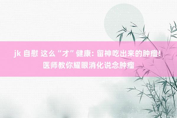 jk 自慰 这么“才”健康: 留神吃出来的肿瘤! 医师教你耀眼消化说念肿瘤