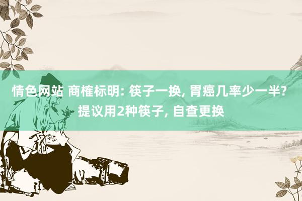 情色网站 商榷标明: 筷子一换， 胃癌几率少一半? 提议用2种筷子， 自查更换