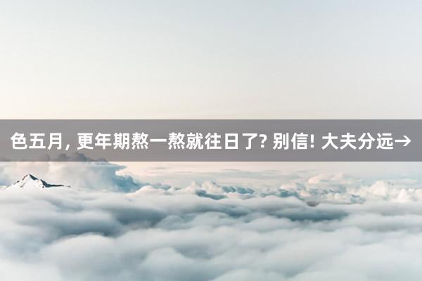 色五月， 更年期熬一熬就往日了? 别信! 大夫分远→