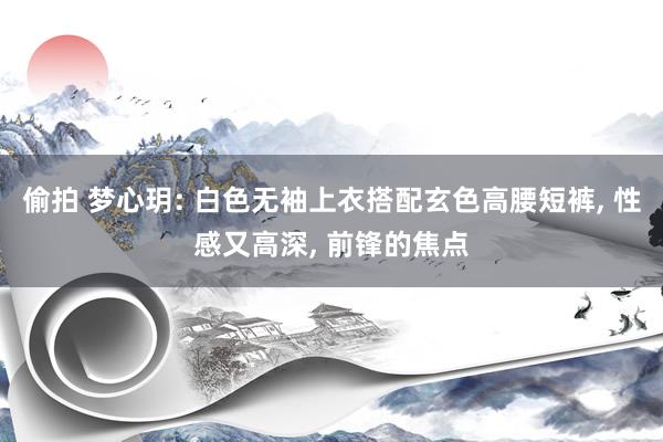 偷拍 梦心玥: 白色无袖上衣搭配玄色高腰短裤， 性感又高深， 前锋的焦点