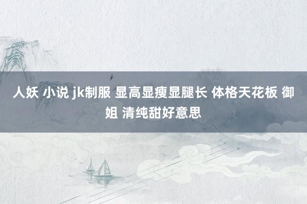 人妖 小说 jk制服 显高显瘦显腿长 体格天花板 御姐 清纯甜好意思