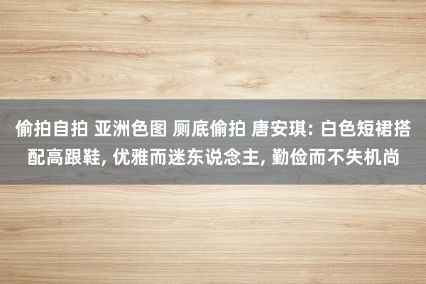 偷拍自拍 亚洲色图 厕底偷拍 唐安琪: 白色短裙搭配高跟鞋， 优雅而迷东说念主， 勤俭而不失机尚