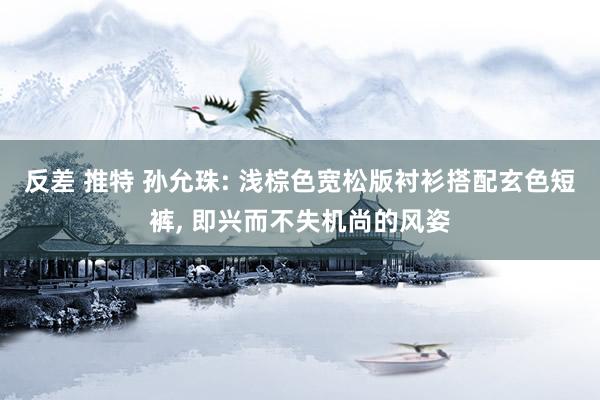 反差 推特 孙允珠: 浅棕色宽松版衬衫搭配玄色短裤， 即兴而不失机尚的风姿
