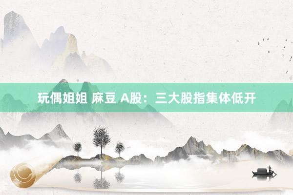 玩偶姐姐 麻豆 A股：三大股指集体低开