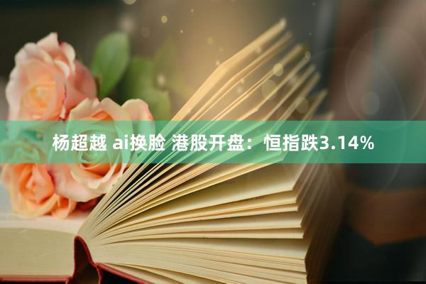 杨超越 ai换脸 港股开盘：恒指跌3.14%