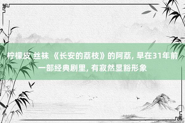 柠檬皮 丝袜 《长安的荔枝》的阿荔， 早在31年前一部经典剧里， 有寂然显豁形象