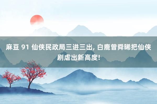 麻豆 91 仙侠民政局三进三出， 白鹿曾舜晞把仙侠剧虐出新高度!