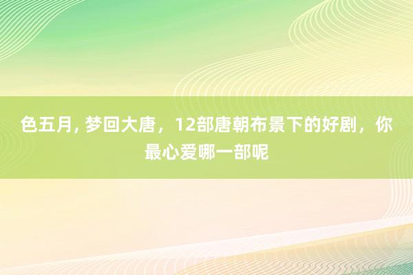 色五月， 梦回大唐，12部唐朝布景下的好剧，<a href=