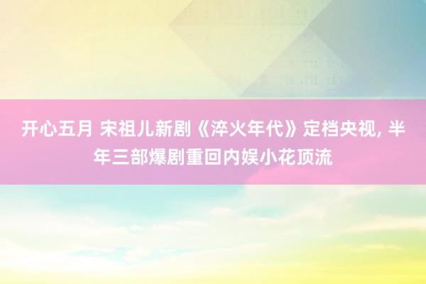 开心五月 宋祖儿新剧《淬火年代》定档央视， 半年三部爆剧重回内娱小花顶流