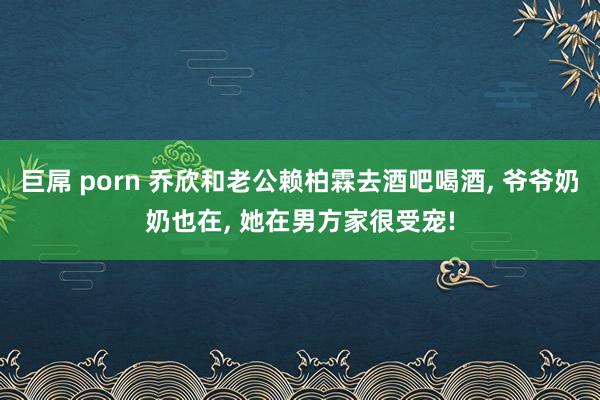 巨屌 porn 乔欣和老公赖柏霖去酒吧喝酒， 爷爷奶奶也在， 她在男方家很受宠!