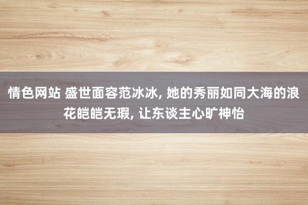 情色网站 盛世面容范冰冰， 她的秀丽如同大海的浪花皑皑无瑕， 让东谈主心旷神怡
