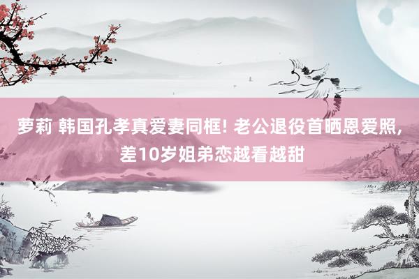 萝莉 韩国孔孝真爱妻同框! 老公退役首晒恩爱照， 差10岁姐弟恋越看越甜