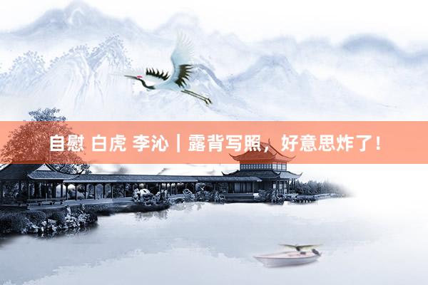 自慰 白虎 李沁｜露背写照，好意思炸了！