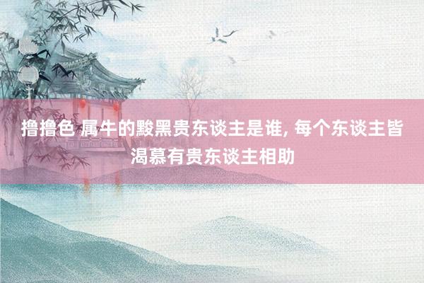 撸撸色 属牛的黢黑贵东谈主是谁， 每个东谈主皆渴慕有贵东谈主相助